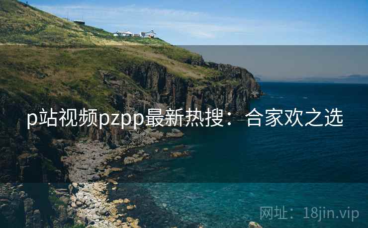 p站视频pzpp最新热搜：合家欢之选