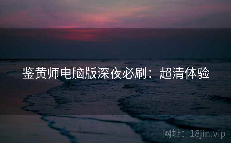 鉴黄师电脑版深夜必刷：超清体验