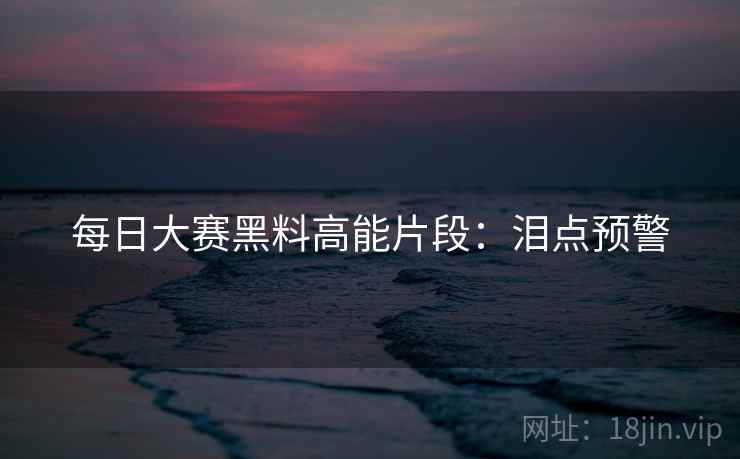 每日大赛黑料高能片段:泪点预警 每日大赛黑料高能片段:泪点预警