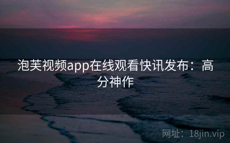 泡芙视频app在线观看快讯发布：高分神作