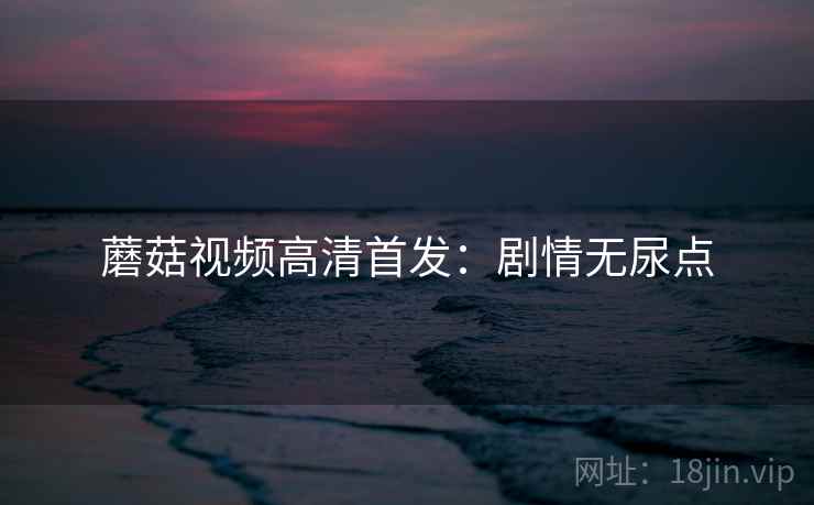 蘑菇视频高清首发：剧情无尿点