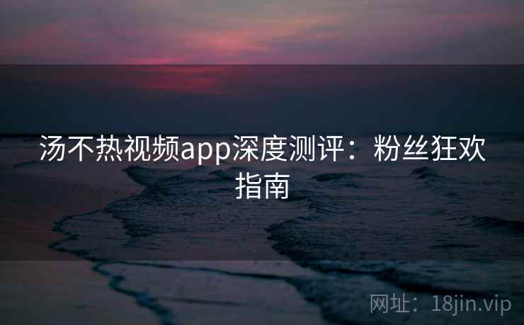 汤不热视频app深度测评：粉丝狂欢指南